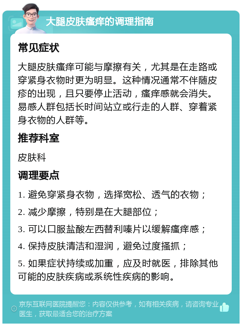 大腿皮肤瘙痒的调理指南 常见症状 大腿皮肤瘙痒可能与摩擦有关，尤其是在走路或穿紧身衣物时更为明显。这种情况通常不伴随皮疹的出现，且只要停止活动，瘙痒感就会消失。易感人群包括长时间站立或行走的人群、穿着紧身衣物的人群等。 推荐科室 皮肤科 调理要点 1. 避免穿紧身衣物，选择宽松、透气的衣物； 2. 减少摩擦，特别是在大腿部位； 3. 可以口服盐酸左西替利嗪片以缓解瘙痒感； 4. 保持皮肤清洁和湿润，避免过度搔抓； 5. 如果症状持续或加重，应及时就医，排除其他可能的皮肤疾病或系统性疾病的影响。