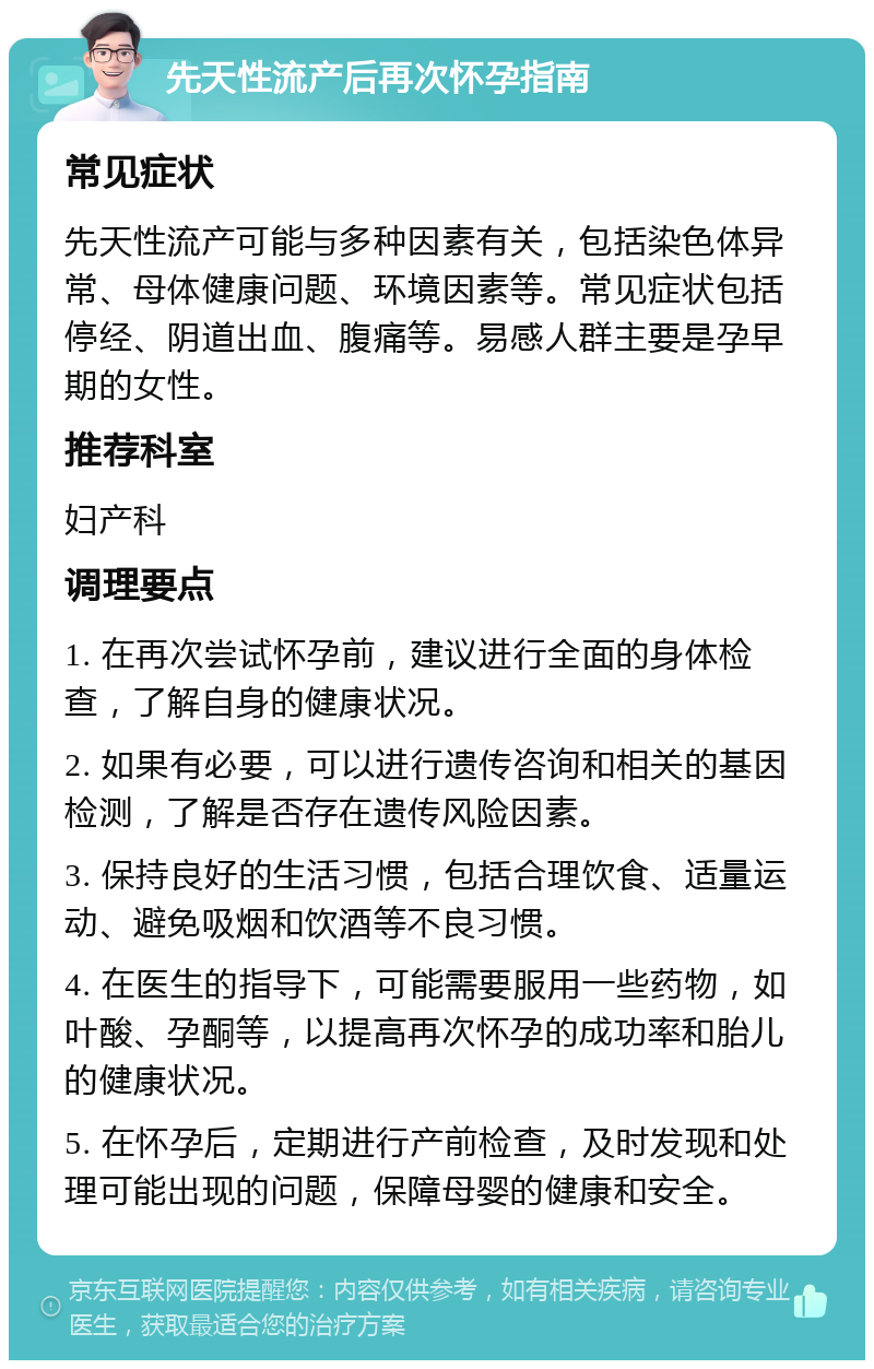 先天性流产后再次怀孕指南 常见症状 先天性流产可能与多种因素有关，包括染色体异常、母体健康问题、环境因素等。常见症状包括停经、阴道出血、腹痛等。易感人群主要是孕早期的女性。 推荐科室 妇产科 调理要点 1. 在再次尝试怀孕前，建议进行全面的身体检查，了解自身的健康状况。 2. 如果有必要，可以进行遗传咨询和相关的基因检测，了解是否存在遗传风险因素。 3. 保持良好的生活习惯，包括合理饮食、适量运动、避免吸烟和饮酒等不良习惯。 4. 在医生的指导下，可能需要服用一些药物，如叶酸、孕酮等，以提高再次怀孕的成功率和胎儿的健康状况。 5. 在怀孕后，定期进行产前检查，及时发现和处理可能出现的问题，保障母婴的健康和安全。