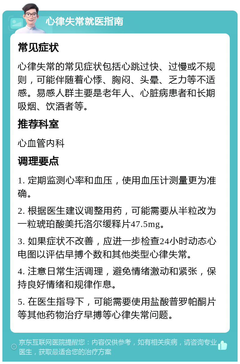 心律失常就医指南 常见症状 心律失常的常见症状包括心跳过快、过慢或不规则，可能伴随着心悸、胸闷、头晕、乏力等不适感。易感人群主要是老年人、心脏病患者和长期吸烟、饮酒者等。 推荐科室 心血管内科 调理要点 1. 定期监测心率和血压，使用血压计测量更为准确。 2. 根据医生建议调整用药，可能需要从半粒改为一粒琥珀酸美托洛尔缓释片47.5mg。 3. 如果症状不改善，应进一步检查24小时动态心电图以评估早搏个数和其他类型心律失常。 4. 注意日常生活调理，避免情绪激动和紧张，保持良好情绪和规律作息。 5. 在医生指导下，可能需要使用盐酸普罗帕酮片等其他药物治疗早搏等心律失常问题。