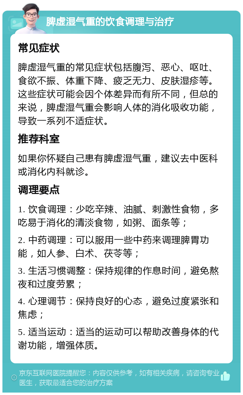 脾虚湿气重的饮食调理与治疗 常见症状 脾虚湿气重的常见症状包括腹泻、恶心、呕吐、食欲不振、体重下降、疲乏无力、皮肤湿疹等。这些症状可能会因个体差异而有所不同，但总的来说，脾虚湿气重会影响人体的消化吸收功能，导致一系列不适症状。 推荐科室 如果你怀疑自己患有脾虚湿气重，建议去中医科或消化内科就诊。 调理要点 1. 饮食调理：少吃辛辣、油腻、刺激性食物，多吃易于消化的清淡食物，如粥、面条等； 2. 中药调理：可以服用一些中药来调理脾胃功能，如人参、白术、茯苓等； 3. 生活习惯调整：保持规律的作息时间，避免熬夜和过度劳累； 4. 心理调节：保持良好的心态，避免过度紧张和焦虑； 5. 适当运动：适当的运动可以帮助改善身体的代谢功能，增强体质。