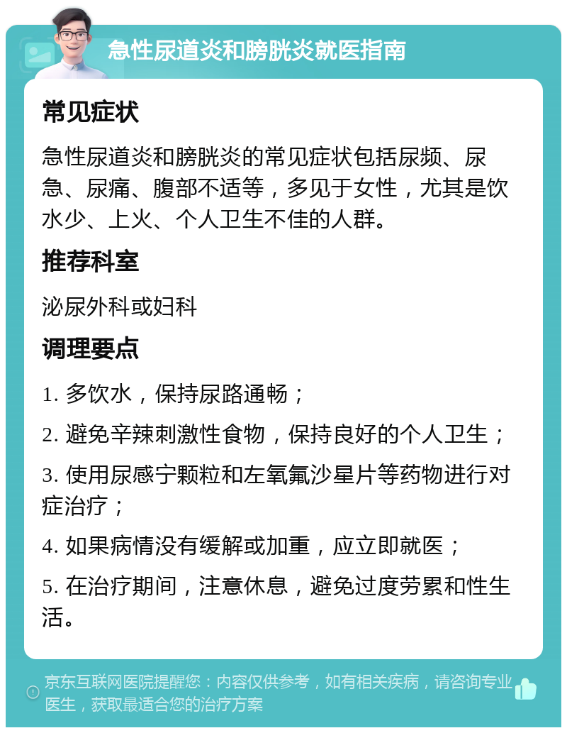 急性尿道炎和膀胱炎就医指南 常见症状 急性尿道炎和膀胱炎的常见症状包括尿频、尿急、尿痛、腹部不适等，多见于女性，尤其是饮水少、上火、个人卫生不佳的人群。 推荐科室 泌尿外科或妇科 调理要点 1. 多饮水，保持尿路通畅； 2. 避免辛辣刺激性食物，保持良好的个人卫生； 3. 使用尿感宁颗粒和左氧氟沙星片等药物进行对症治疗； 4. 如果病情没有缓解或加重，应立即就医； 5. 在治疗期间，注意休息，避免过度劳累和性生活。