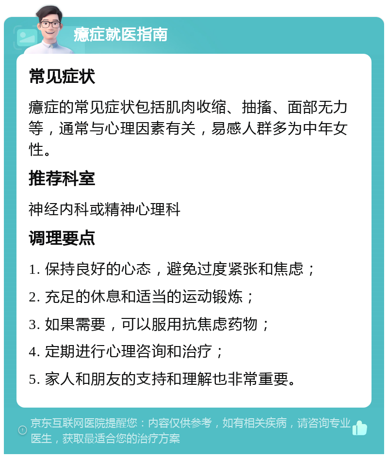 癔症就医指南 常见症状 癔症的常见症状包括肌肉收缩、抽搐、面部无力等，通常与心理因素有关，易感人群多为中年女性。 推荐科室 神经内科或精神心理科 调理要点 1. 保持良好的心态，避免过度紧张和焦虑； 2. 充足的休息和适当的运动锻炼； 3. 如果需要，可以服用抗焦虑药物； 4. 定期进行心理咨询和治疗； 5. 家人和朋友的支持和理解也非常重要。