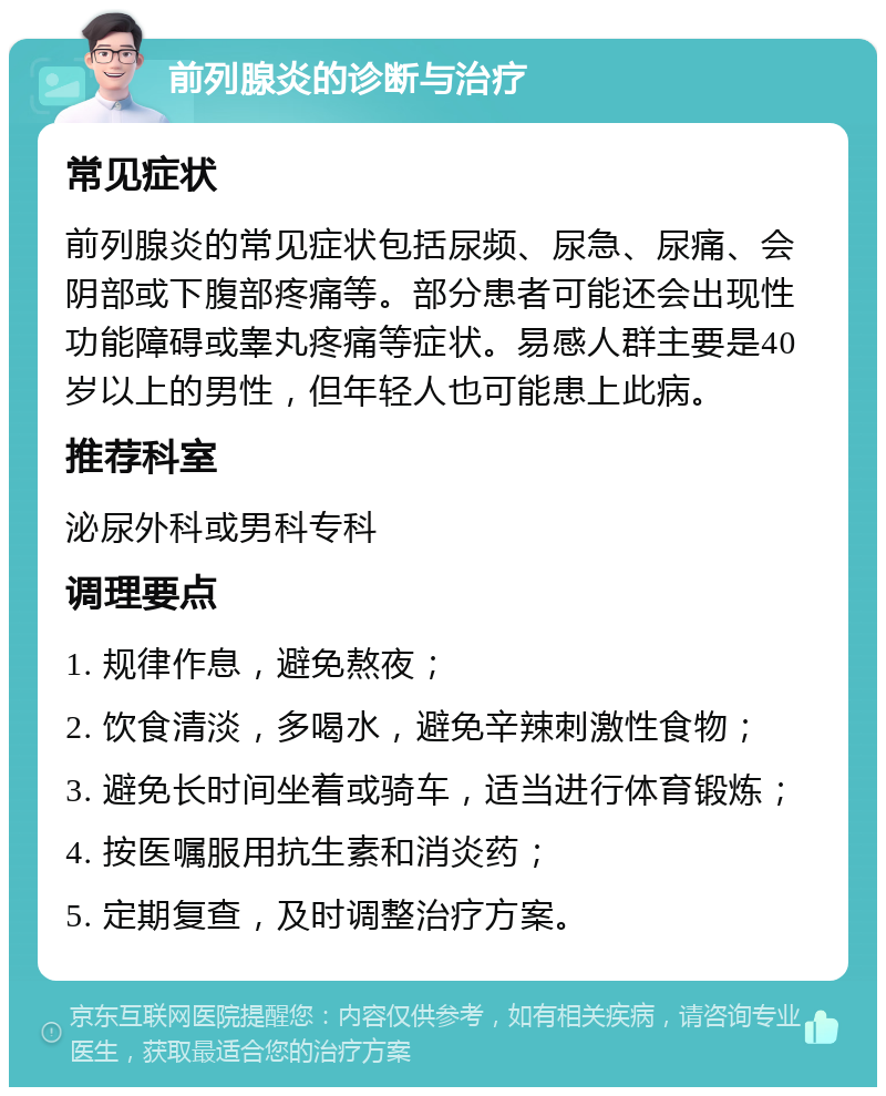 前列腺炎的诊断与治疗 常见症状 前列腺炎的常见症状包括尿频、尿急、尿痛、会阴部或下腹部疼痛等。部分患者可能还会出现性功能障碍或睾丸疼痛等症状。易感人群主要是40岁以上的男性，但年轻人也可能患上此病。 推荐科室 泌尿外科或男科专科 调理要点 1. 规律作息，避免熬夜； 2. 饮食清淡，多喝水，避免辛辣刺激性食物； 3. 避免长时间坐着或骑车，适当进行体育锻炼； 4. 按医嘱服用抗生素和消炎药； 5. 定期复查，及时调整治疗方案。