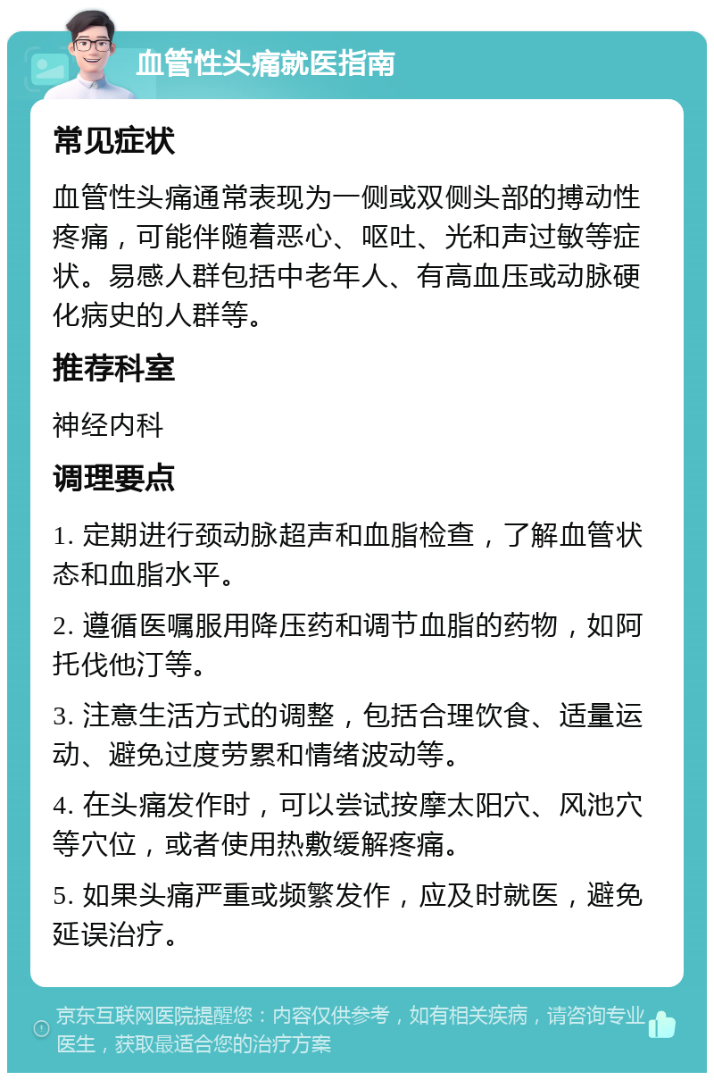 血管性头痛就医指南 常见症状 血管性头痛通常表现为一侧或双侧头部的搏动性疼痛，可能伴随着恶心、呕吐、光和声过敏等症状。易感人群包括中老年人、有高血压或动脉硬化病史的人群等。 推荐科室 神经内科 调理要点 1. 定期进行颈动脉超声和血脂检查，了解血管状态和血脂水平。 2. 遵循医嘱服用降压药和调节血脂的药物，如阿托伐他汀等。 3. 注意生活方式的调整，包括合理饮食、适量运动、避免过度劳累和情绪波动等。 4. 在头痛发作时，可以尝试按摩太阳穴、风池穴等穴位，或者使用热敷缓解疼痛。 5. 如果头痛严重或频繁发作，应及时就医，避免延误治疗。