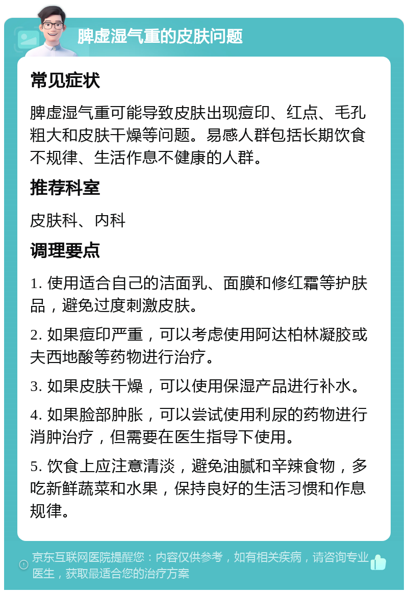 脾虚湿气重的皮肤问题 常见症状 脾虚湿气重可能导致皮肤出现痘印、红点、毛孔粗大和皮肤干燥等问题。易感人群包括长期饮食不规律、生活作息不健康的人群。 推荐科室 皮肤科、内科 调理要点 1. 使用适合自己的洁面乳、面膜和修红霜等护肤品，避免过度刺激皮肤。 2. 如果痘印严重，可以考虑使用阿达柏林凝胶或夫西地酸等药物进行治疗。 3. 如果皮肤干燥，可以使用保湿产品进行补水。 4. 如果脸部肿胀，可以尝试使用利尿的药物进行消肿治疗，但需要在医生指导下使用。 5. 饮食上应注意清淡，避免油腻和辛辣食物，多吃新鲜蔬菜和水果，保持良好的生活习惯和作息规律。