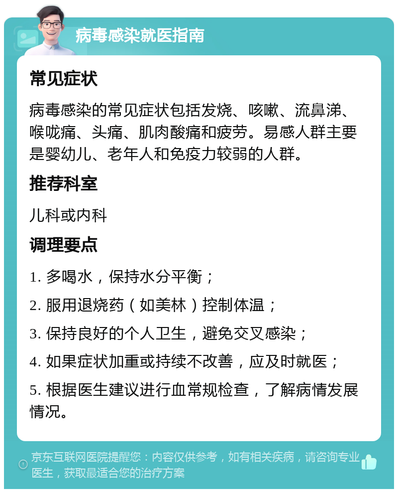 病毒感染就医指南 常见症状 病毒感染的常见症状包括发烧、咳嗽、流鼻涕、喉咙痛、头痛、肌肉酸痛和疲劳。易感人群主要是婴幼儿、老年人和免疫力较弱的人群。 推荐科室 儿科或内科 调理要点 1. 多喝水，保持水分平衡； 2. 服用退烧药（如美林）控制体温； 3. 保持良好的个人卫生，避免交叉感染； 4. 如果症状加重或持续不改善，应及时就医； 5. 根据医生建议进行血常规检查，了解病情发展情况。