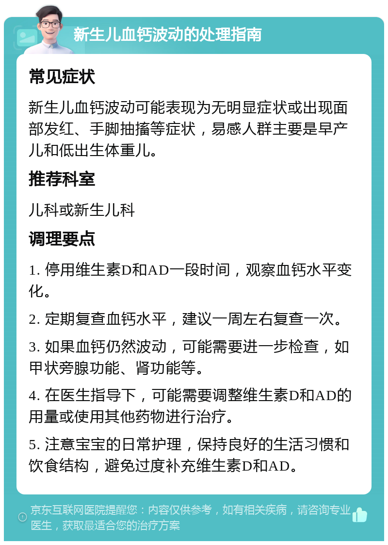 新生儿血钙波动的处理指南 常见症状 新生儿血钙波动可能表现为无明显症状或出现面部发红、手脚抽搐等症状，易感人群主要是早产儿和低出生体重儿。 推荐科室 儿科或新生儿科 调理要点 1. 停用维生素D和AD一段时间，观察血钙水平变化。 2. 定期复查血钙水平，建议一周左右复查一次。 3. 如果血钙仍然波动，可能需要进一步检查，如甲状旁腺功能、肾功能等。 4. 在医生指导下，可能需要调整维生素D和AD的用量或使用其他药物进行治疗。 5. 注意宝宝的日常护理，保持良好的生活习惯和饮食结构，避免过度补充维生素D和AD。