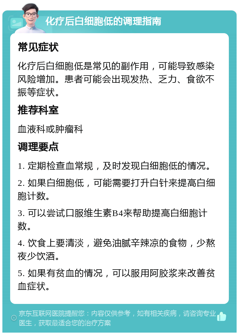 化疗后白细胞低的调理指南 常见症状 化疗后白细胞低是常见的副作用，可能导致感染风险增加。患者可能会出现发热、乏力、食欲不振等症状。 推荐科室 血液科或肿瘤科 调理要点 1. 定期检查血常规，及时发现白细胞低的情况。 2. 如果白细胞低，可能需要打升白针来提高白细胞计数。 3. 可以尝试口服维生素B4来帮助提高白细胞计数。 4. 饮食上要清淡，避免油腻辛辣凉的食物，少熬夜少饮酒。 5. 如果有贫血的情况，可以服用阿胶浆来改善贫血症状。