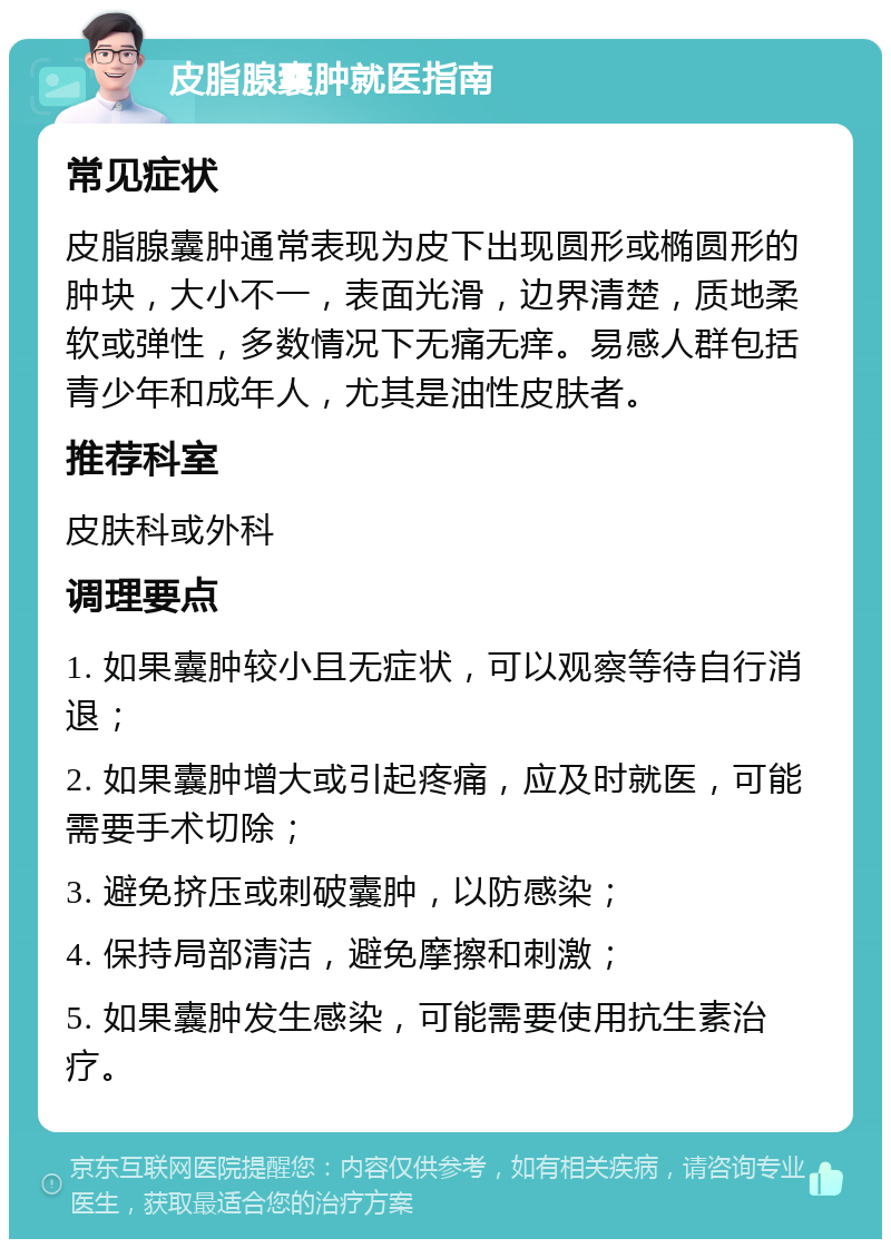 皮脂腺囊肿就医指南 常见症状 皮脂腺囊肿通常表现为皮下出现圆形或椭圆形的肿块，大小不一，表面光滑，边界清楚，质地柔软或弹性，多数情况下无痛无痒。易感人群包括青少年和成年人，尤其是油性皮肤者。 推荐科室 皮肤科或外科 调理要点 1. 如果囊肿较小且无症状，可以观察等待自行消退； 2. 如果囊肿增大或引起疼痛，应及时就医，可能需要手术切除； 3. 避免挤压或刺破囊肿，以防感染； 4. 保持局部清洁，避免摩擦和刺激； 5. 如果囊肿发生感染，可能需要使用抗生素治疗。