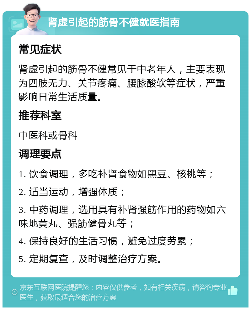 肾虚引起的筋骨不健就医指南 常见症状 肾虚引起的筋骨不健常见于中老年人，主要表现为四肢无力、关节疼痛、腰膝酸软等症状，严重影响日常生活质量。 推荐科室 中医科或骨科 调理要点 1. 饮食调理，多吃补肾食物如黑豆、核桃等； 2. 适当运动，增强体质； 3. 中药调理，选用具有补肾强筋作用的药物如六味地黄丸、强筋健骨丸等； 4. 保持良好的生活习惯，避免过度劳累； 5. 定期复查，及时调整治疗方案。