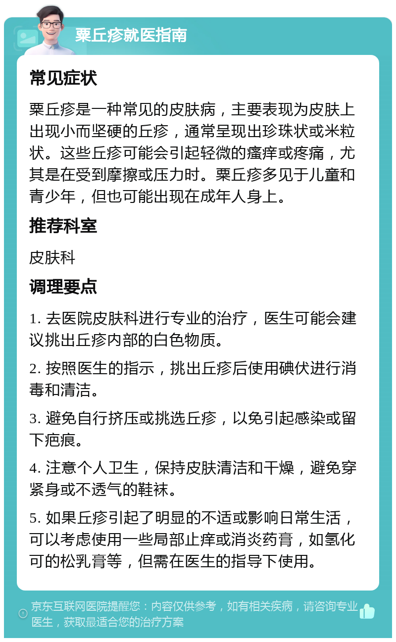 粟丘疹就医指南 常见症状 粟丘疹是一种常见的皮肤病，主要表现为皮肤上出现小而坚硬的丘疹，通常呈现出珍珠状或米粒状。这些丘疹可能会引起轻微的瘙痒或疼痛，尤其是在受到摩擦或压力时。粟丘疹多见于儿童和青少年，但也可能出现在成年人身上。 推荐科室 皮肤科 调理要点 1. 去医院皮肤科进行专业的治疗，医生可能会建议挑出丘疹内部的白色物质。 2. 按照医生的指示，挑出丘疹后使用碘伏进行消毒和清洁。 3. 避免自行挤压或挑选丘疹，以免引起感染或留下疤痕。 4. 注意个人卫生，保持皮肤清洁和干燥，避免穿紧身或不透气的鞋袜。 5. 如果丘疹引起了明显的不适或影响日常生活，可以考虑使用一些局部止痒或消炎药膏，如氢化可的松乳膏等，但需在医生的指导下使用。