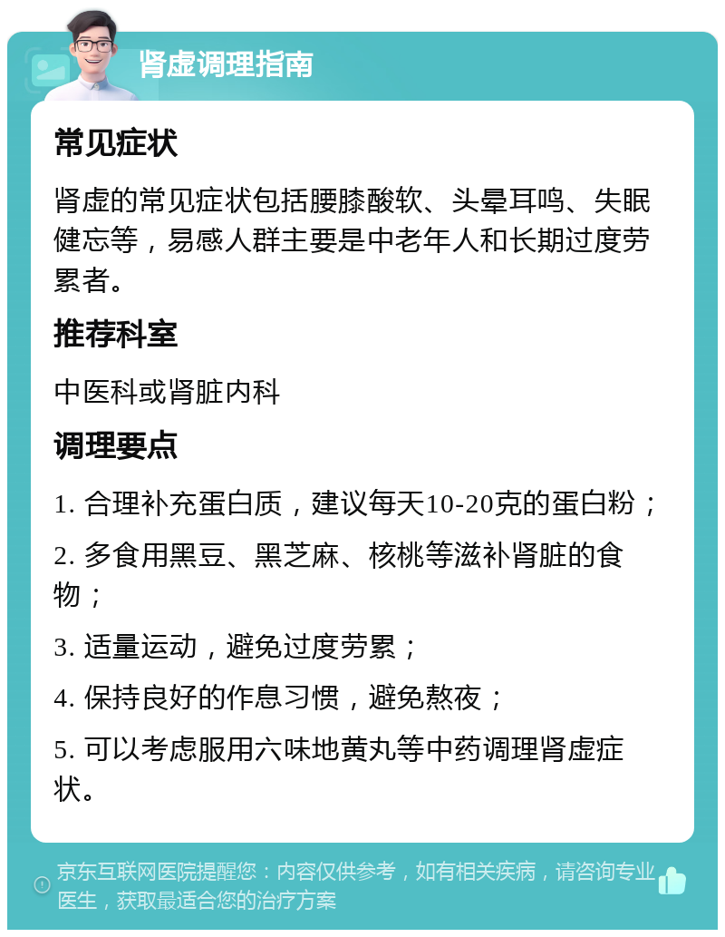 肾虚调理指南 常见症状 肾虚的常见症状包括腰膝酸软、头晕耳鸣、失眠健忘等，易感人群主要是中老年人和长期过度劳累者。 推荐科室 中医科或肾脏内科 调理要点 1. 合理补充蛋白质，建议每天10-20克的蛋白粉； 2. 多食用黑豆、黑芝麻、核桃等滋补肾脏的食物； 3. 适量运动，避免过度劳累； 4. 保持良好的作息习惯，避免熬夜； 5. 可以考虑服用六味地黄丸等中药调理肾虚症状。