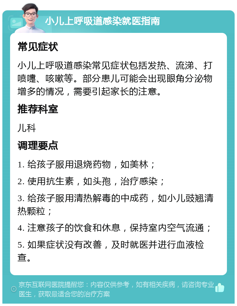 小儿上呼吸道感染就医指南 常见症状 小儿上呼吸道感染常见症状包括发热、流涕、打喷嚏、咳嗽等。部分患儿可能会出现眼角分泌物增多的情况，需要引起家长的注意。 推荐科室 儿科 调理要点 1. 给孩子服用退烧药物，如美林； 2. 使用抗生素，如头孢，治疗感染； 3. 给孩子服用清热解毒的中成药，如小儿豉翘清热颗粒； 4. 注意孩子的饮食和休息，保持室内空气流通； 5. 如果症状没有改善，及时就医并进行血液检查。