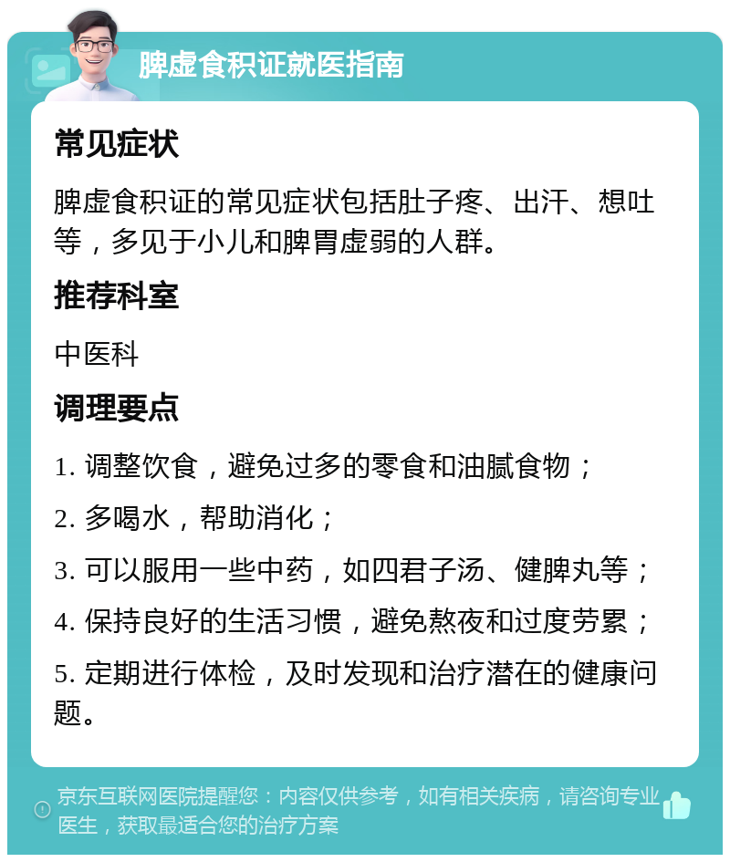 脾虚食积证就医指南 常见症状 脾虚食积证的常见症状包括肚子疼、出汗、想吐等，多见于小儿和脾胃虚弱的人群。 推荐科室 中医科 调理要点 1. 调整饮食，避免过多的零食和油腻食物； 2. 多喝水，帮助消化； 3. 可以服用一些中药，如四君子汤、健脾丸等； 4. 保持良好的生活习惯，避免熬夜和过度劳累； 5. 定期进行体检，及时发现和治疗潜在的健康问题。