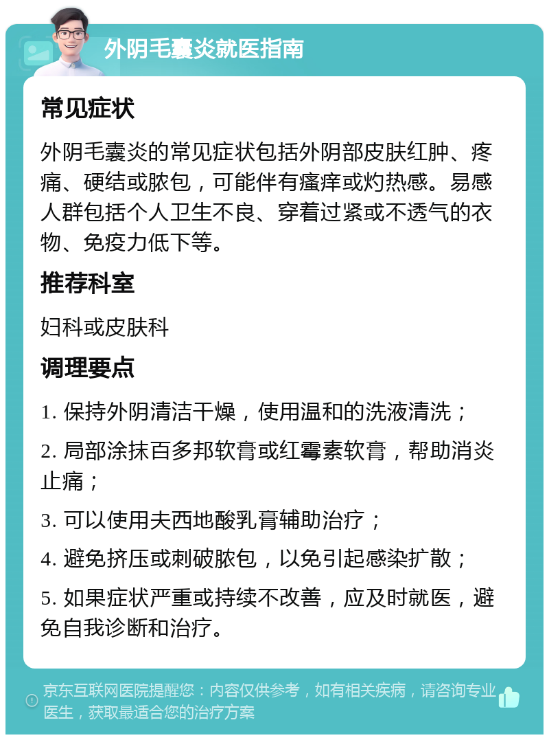 外阴毛囊炎就医指南 常见症状 外阴毛囊炎的常见症状包括外阴部皮肤红肿、疼痛、硬结或脓包，可能伴有瘙痒或灼热感。易感人群包括个人卫生不良、穿着过紧或不透气的衣物、免疫力低下等。 推荐科室 妇科或皮肤科 调理要点 1. 保持外阴清洁干燥，使用温和的洗液清洗； 2. 局部涂抹百多邦软膏或红霉素软膏，帮助消炎止痛； 3. 可以使用夫西地酸乳膏辅助治疗； 4. 避免挤压或刺破脓包，以免引起感染扩散； 5. 如果症状严重或持续不改善，应及时就医，避免自我诊断和治疗。