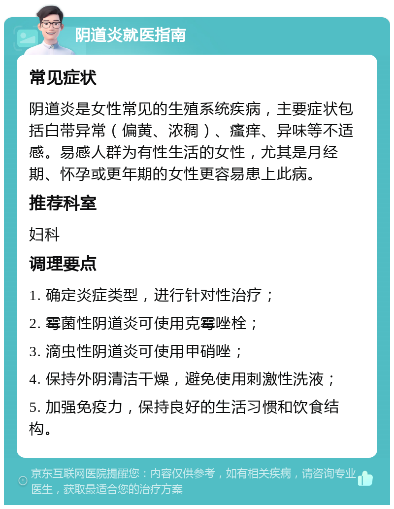 阴道炎就医指南 常见症状 阴道炎是女性常见的生殖系统疾病，主要症状包括白带异常（偏黄、浓稠）、瘙痒、异味等不适感。易感人群为有性生活的女性，尤其是月经期、怀孕或更年期的女性更容易患上此病。 推荐科室 妇科 调理要点 1. 确定炎症类型，进行针对性治疗； 2. 霉菌性阴道炎可使用克霉唑栓； 3. 滴虫性阴道炎可使用甲硝唑； 4. 保持外阴清洁干燥，避免使用刺激性洗液； 5. 加强免疫力，保持良好的生活习惯和饮食结构。