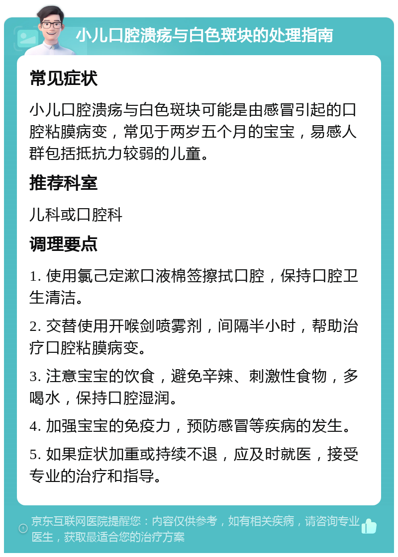 小儿口腔溃疡与白色斑块的处理指南 常见症状 小儿口腔溃疡与白色斑块可能是由感冒引起的口腔粘膜病变，常见于两岁五个月的宝宝，易感人群包括抵抗力较弱的儿童。 推荐科室 儿科或口腔科 调理要点 1. 使用氯己定漱口液棉签擦拭口腔，保持口腔卫生清洁。 2. 交替使用开喉剑喷雾剂，间隔半小时，帮助治疗口腔粘膜病变。 3. 注意宝宝的饮食，避免辛辣、刺激性食物，多喝水，保持口腔湿润。 4. 加强宝宝的免疫力，预防感冒等疾病的发生。 5. 如果症状加重或持续不退，应及时就医，接受专业的治疗和指导。