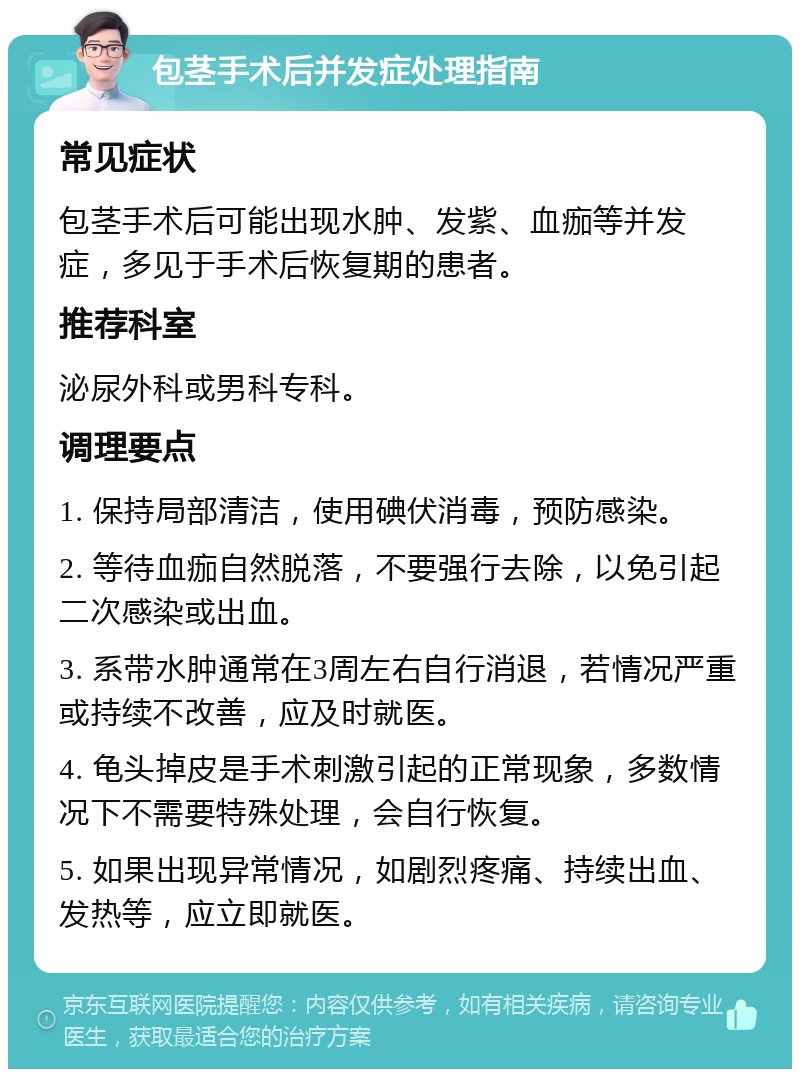 包茎手术后并发症处理指南 常见症状 包茎手术后可能出现水肿、发紫、血痂等并发症，多见于手术后恢复期的患者。 推荐科室 泌尿外科或男科专科。 调理要点 1. 保持局部清洁，使用碘伏消毒，预防感染。 2. 等待血痂自然脱落，不要强行去除，以免引起二次感染或出血。 3. 系带水肿通常在3周左右自行消退，若情况严重或持续不改善，应及时就医。 4. 龟头掉皮是手术刺激引起的正常现象，多数情况下不需要特殊处理，会自行恢复。 5. 如果出现异常情况，如剧烈疼痛、持续出血、发热等，应立即就医。