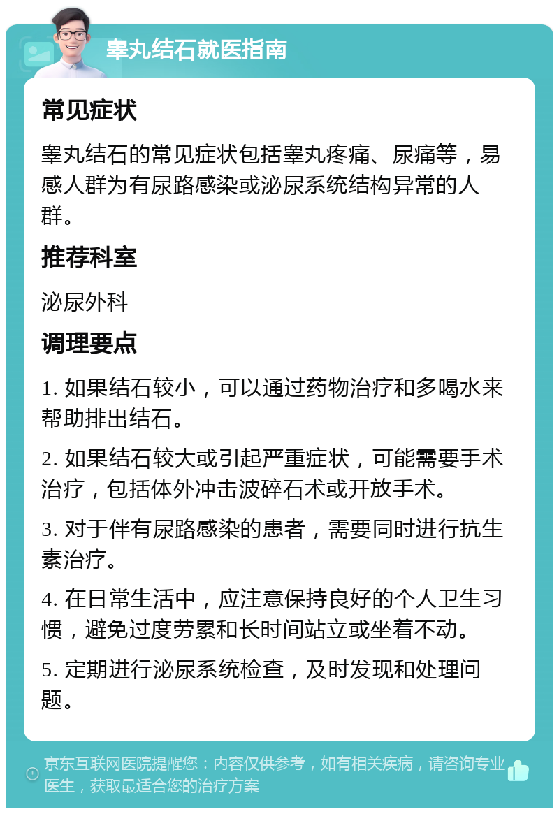 睾丸结石就医指南 常见症状 睾丸结石的常见症状包括睾丸疼痛、尿痛等，易感人群为有尿路感染或泌尿系统结构异常的人群。 推荐科室 泌尿外科 调理要点 1. 如果结石较小，可以通过药物治疗和多喝水来帮助排出结石。 2. 如果结石较大或引起严重症状，可能需要手术治疗，包括体外冲击波碎石术或开放手术。 3. 对于伴有尿路感染的患者，需要同时进行抗生素治疗。 4. 在日常生活中，应注意保持良好的个人卫生习惯，避免过度劳累和长时间站立或坐着不动。 5. 定期进行泌尿系统检查，及时发现和处理问题。