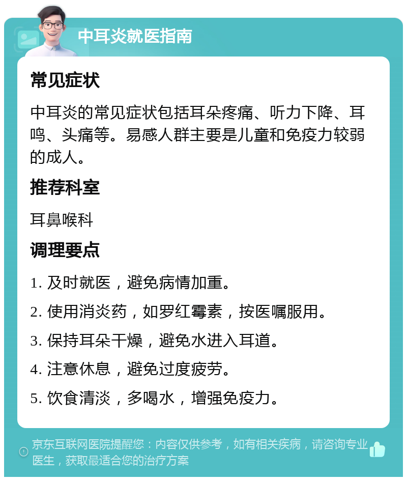 中耳炎就医指南 常见症状 中耳炎的常见症状包括耳朵疼痛、听力下降、耳鸣、头痛等。易感人群主要是儿童和免疫力较弱的成人。 推荐科室 耳鼻喉科 调理要点 1. 及时就医，避免病情加重。 2. 使用消炎药，如罗红霉素，按医嘱服用。 3. 保持耳朵干燥，避免水进入耳道。 4. 注意休息，避免过度疲劳。 5. 饮食清淡，多喝水，增强免疫力。