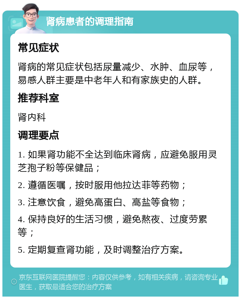 肾病患者的调理指南 常见症状 肾病的常见症状包括尿量减少、水肿、血尿等，易感人群主要是中老年人和有家族史的人群。 推荐科室 肾内科 调理要点 1. 如果肾功能不全达到临床肾病，应避免服用灵芝孢子粉等保健品； 2. 遵循医嘱，按时服用他拉达菲等药物； 3. 注意饮食，避免高蛋白、高盐等食物； 4. 保持良好的生活习惯，避免熬夜、过度劳累等； 5. 定期复查肾功能，及时调整治疗方案。