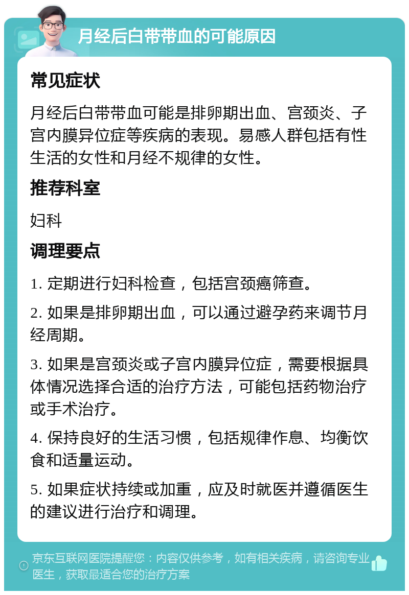 月经后白带带血的可能原因 常见症状 月经后白带带血可能是排卵期出血、宫颈炎、子宫内膜异位症等疾病的表现。易感人群包括有性生活的女性和月经不规律的女性。 推荐科室 妇科 调理要点 1. 定期进行妇科检查，包括宫颈癌筛查。 2. 如果是排卵期出血，可以通过避孕药来调节月经周期。 3. 如果是宫颈炎或子宫内膜异位症，需要根据具体情况选择合适的治疗方法，可能包括药物治疗或手术治疗。 4. 保持良好的生活习惯，包括规律作息、均衡饮食和适量运动。 5. 如果症状持续或加重，应及时就医并遵循医生的建议进行治疗和调理。