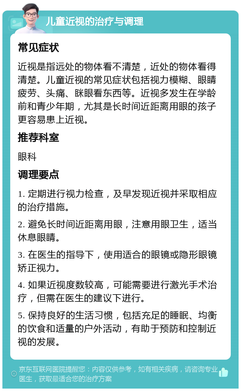 儿童近视的治疗与调理 常见症状 近视是指远处的物体看不清楚，近处的物体看得清楚。儿童近视的常见症状包括视力模糊、眼睛疲劳、头痛、眯眼看东西等。近视多发生在学龄前和青少年期，尤其是长时间近距离用眼的孩子更容易患上近视。 推荐科室 眼科 调理要点 1. 定期进行视力检查，及早发现近视并采取相应的治疗措施。 2. 避免长时间近距离用眼，注意用眼卫生，适当休息眼睛。 3. 在医生的指导下，使用适合的眼镜或隐形眼镜矫正视力。 4. 如果近视度数较高，可能需要进行激光手术治疗，但需在医生的建议下进行。 5. 保持良好的生活习惯，包括充足的睡眠、均衡的饮食和适量的户外活动，有助于预防和控制近视的发展。