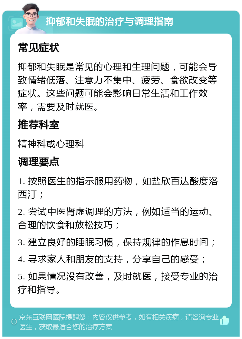 抑郁和失眠的治疗与调理指南 常见症状 抑郁和失眠是常见的心理和生理问题，可能会导致情绪低落、注意力不集中、疲劳、食欲改变等症状。这些问题可能会影响日常生活和工作效率，需要及时就医。 推荐科室 精神科或心理科 调理要点 1. 按照医生的指示服用药物，如盐欣百达酸度洛西汀； 2. 尝试中医肾虚调理的方法，例如适当的运动、合理的饮食和放松技巧； 3. 建立良好的睡眠习惯，保持规律的作息时间； 4. 寻求家人和朋友的支持，分享自己的感受； 5. 如果情况没有改善，及时就医，接受专业的治疗和指导。