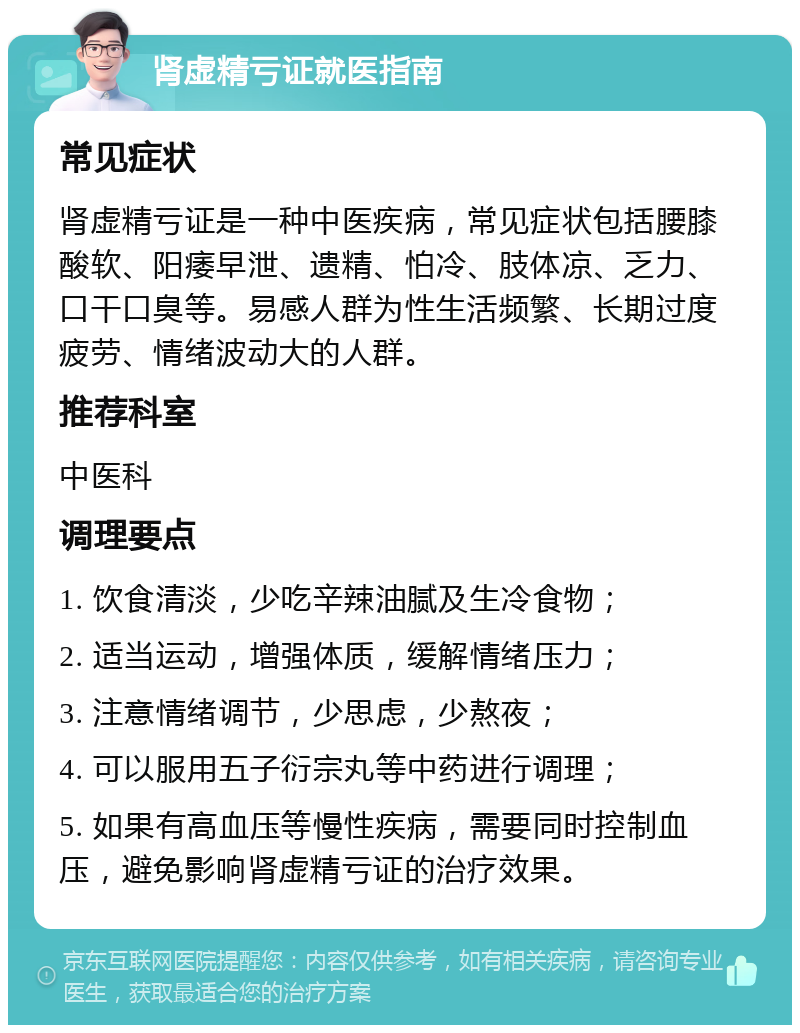 肾虚精亏证就医指南 常见症状 肾虚精亏证是一种中医疾病，常见症状包括腰膝酸软、阳痿早泄、遗精、怕冷、肢体凉、乏力、口干口臭等。易感人群为性生活频繁、长期过度疲劳、情绪波动大的人群。 推荐科室 中医科 调理要点 1. 饮食清淡，少吃辛辣油腻及生冷食物； 2. 适当运动，增强体质，缓解情绪压力； 3. 注意情绪调节，少思虑，少熬夜； 4. 可以服用五子衍宗丸等中药进行调理； 5. 如果有高血压等慢性疾病，需要同时控制血压，避免影响肾虚精亏证的治疗效果。