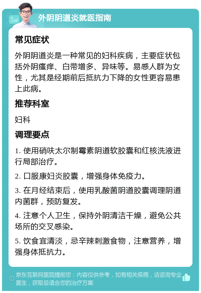 外阴阴道炎就医指南 常见症状 外阴阴道炎是一种常见的妇科疾病，主要症状包括外阴瘙痒、白带增多、异味等。易感人群为女性，尤其是经期前后抵抗力下降的女性更容易患上此病。 推荐科室 妇科 调理要点 1. 使用硝呋太尔制霉素阴道软胶囊和红核洗液进行局部治疗。 2. 口服康妇炎胶囊，增强身体免疫力。 3. 在月经结束后，使用乳酸菌阴道胶囊调理阴道内菌群，预防复发。 4. 注意个人卫生，保持外阴清洁干燥，避免公共场所的交叉感染。 5. 饮食宜清淡，忌辛辣刺激食物，注意营养，增强身体抵抗力。