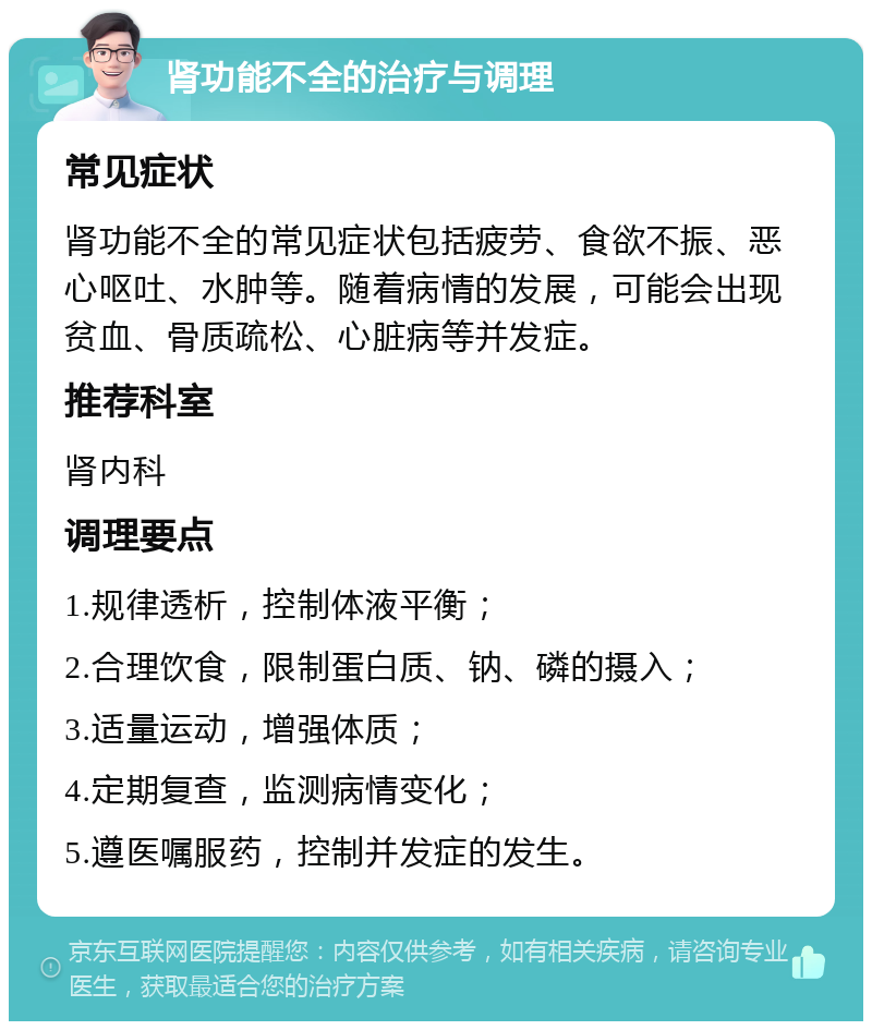 肾功能不全的治疗与调理 常见症状 肾功能不全的常见症状包括疲劳、食欲不振、恶心呕吐、水肿等。随着病情的发展，可能会出现贫血、骨质疏松、心脏病等并发症。 推荐科室 肾内科 调理要点 1.规律透析，控制体液平衡； 2.合理饮食，限制蛋白质、钠、磷的摄入； 3.适量运动，增强体质； 4.定期复查，监测病情变化； 5.遵医嘱服药，控制并发症的发生。