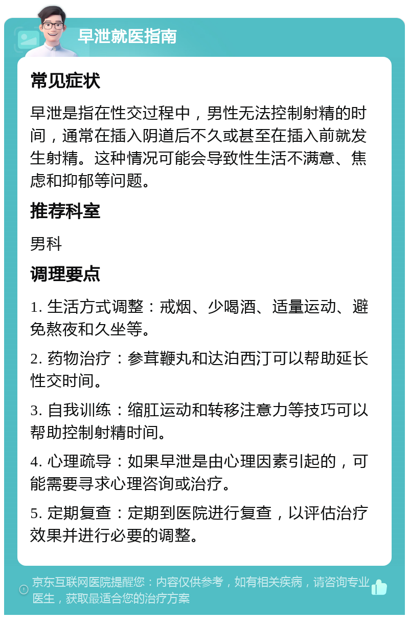 早泄就医指南 常见症状 早泄是指在性交过程中，男性无法控制射精的时间，通常在插入阴道后不久或甚至在插入前就发生射精。这种情况可能会导致性生活不满意、焦虑和抑郁等问题。 推荐科室 男科 调理要点 1. 生活方式调整：戒烟、少喝酒、适量运动、避免熬夜和久坐等。 2. 药物治疗：参茸鞭丸和达泊西汀可以帮助延长性交时间。 3. 自我训练：缩肛运动和转移注意力等技巧可以帮助控制射精时间。 4. 心理疏导：如果早泄是由心理因素引起的，可能需要寻求心理咨询或治疗。 5. 定期复查：定期到医院进行复查，以评估治疗效果并进行必要的调整。