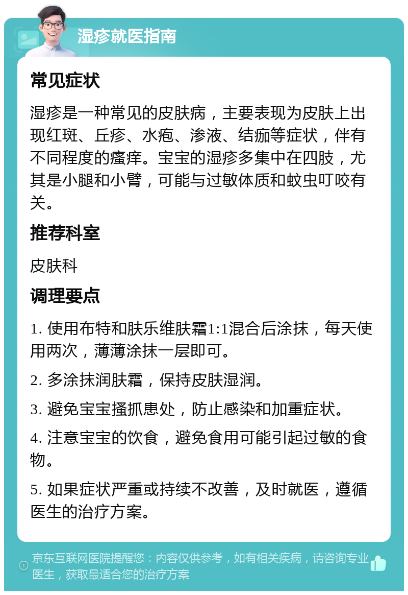 湿疹就医指南 常见症状 湿疹是一种常见的皮肤病，主要表现为皮肤上出现红斑、丘疹、水疱、渗液、结痂等症状，伴有不同程度的瘙痒。宝宝的湿疹多集中在四肢，尤其是小腿和小臂，可能与过敏体质和蚊虫叮咬有关。 推荐科室 皮肤科 调理要点 1. 使用布特和肤乐维肤霜1:1混合后涂抹，每天使用两次，薄薄涂抹一层即可。 2. 多涂抹润肤霜，保持皮肤湿润。 3. 避免宝宝搔抓患处，防止感染和加重症状。 4. 注意宝宝的饮食，避免食用可能引起过敏的食物。 5. 如果症状严重或持续不改善，及时就医，遵循医生的治疗方案。