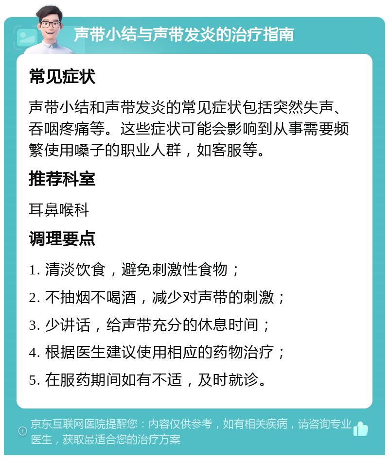 声带小结与声带发炎的治疗指南 常见症状 声带小结和声带发炎的常见症状包括突然失声、吞咽疼痛等。这些症状可能会影响到从事需要频繁使用嗓子的职业人群，如客服等。 推荐科室 耳鼻喉科 调理要点 1. 清淡饮食，避免刺激性食物； 2. 不抽烟不喝酒，减少对声带的刺激； 3. 少讲话，给声带充分的休息时间； 4. 根据医生建议使用相应的药物治疗； 5. 在服药期间如有不适，及时就诊。