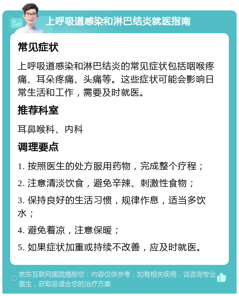 上呼吸道感染和淋巴结炎就医指南 常见症状 上呼吸道感染和淋巴结炎的常见症状包括咽喉疼痛、耳朵疼痛、头痛等。这些症状可能会影响日常生活和工作，需要及时就医。 推荐科室 耳鼻喉科、内科 调理要点 1. 按照医生的处方服用药物，完成整个疗程； 2. 注意清淡饮食，避免辛辣、刺激性食物； 3. 保持良好的生活习惯，规律作息，适当多饮水； 4. 避免着凉，注意保暖； 5. 如果症状加重或持续不改善，应及时就医。