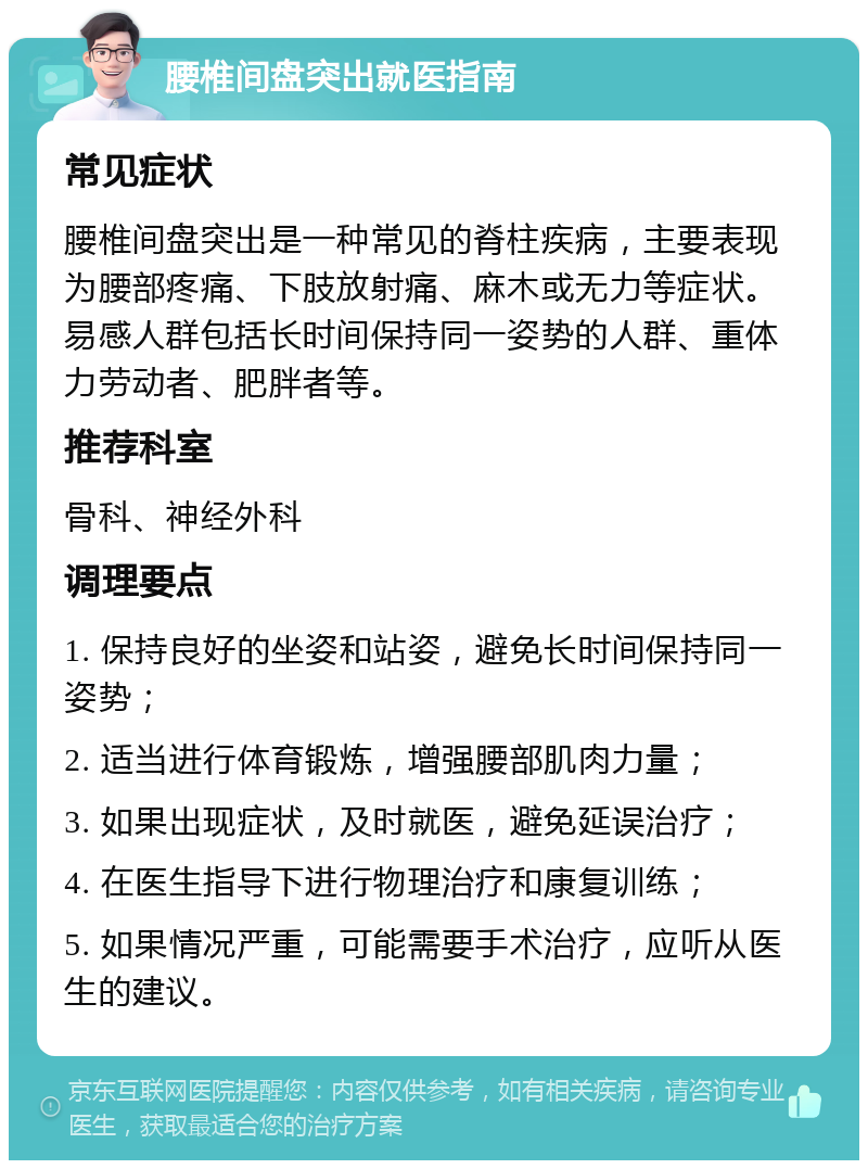 腰椎间盘突出就医指南 常见症状 腰椎间盘突出是一种常见的脊柱疾病，主要表现为腰部疼痛、下肢放射痛、麻木或无力等症状。易感人群包括长时间保持同一姿势的人群、重体力劳动者、肥胖者等。 推荐科室 骨科、神经外科 调理要点 1. 保持良好的坐姿和站姿，避免长时间保持同一姿势； 2. 适当进行体育锻炼，增强腰部肌肉力量； 3. 如果出现症状，及时就医，避免延误治疗； 4. 在医生指导下进行物理治疗和康复训练； 5. 如果情况严重，可能需要手术治疗，应听从医生的建议。