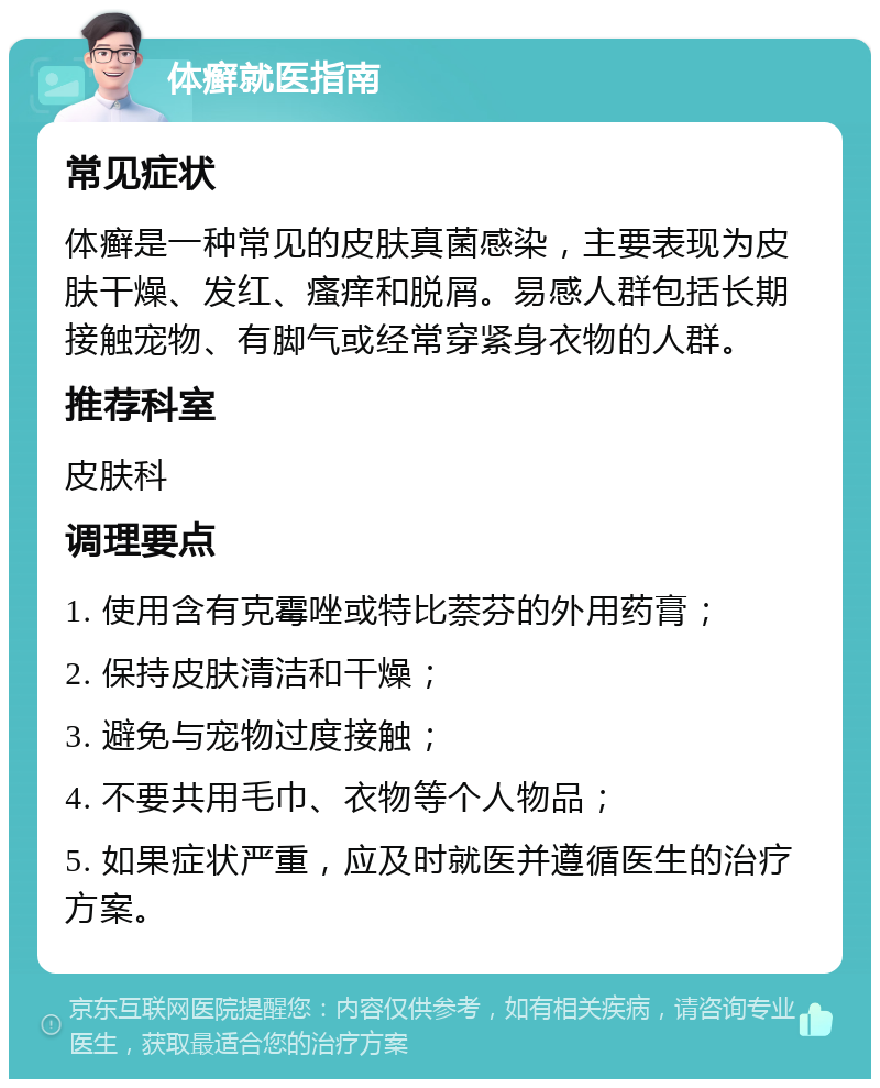 体癣就医指南 常见症状 体癣是一种常见的皮肤真菌感染，主要表现为皮肤干燥、发红、瘙痒和脱屑。易感人群包括长期接触宠物、有脚气或经常穿紧身衣物的人群。 推荐科室 皮肤科 调理要点 1. 使用含有克霉唑或特比萘芬的外用药膏； 2. 保持皮肤清洁和干燥； 3. 避免与宠物过度接触； 4. 不要共用毛巾、衣物等个人物品； 5. 如果症状严重，应及时就医并遵循医生的治疗方案。