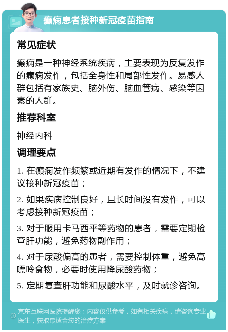 癫痫患者接种新冠疫苗指南 常见症状 癫痫是一种神经系统疾病，主要表现为反复发作的癫痫发作，包括全身性和局部性发作。易感人群包括有家族史、脑外伤、脑血管病、感染等因素的人群。 推荐科室 神经内科 调理要点 1. 在癫痫发作频繁或近期有发作的情况下，不建议接种新冠疫苗； 2. 如果疾病控制良好，且长时间没有发作，可以考虑接种新冠疫苗； 3. 对于服用卡马西平等药物的患者，需要定期检查肝功能，避免药物副作用； 4. 对于尿酸偏高的患者，需要控制体重，避免高嘌呤食物，必要时使用降尿酸药物； 5. 定期复查肝功能和尿酸水平，及时就诊咨询。