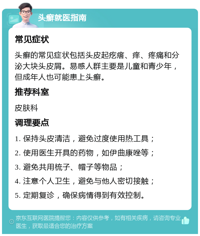 头癣就医指南 常见症状 头癣的常见症状包括头皮起疙瘩、痒、疼痛和分泌大块头皮屑。易感人群主要是儿童和青少年，但成年人也可能患上头癣。 推荐科室 皮肤科 调理要点 1. 保持头皮清洁，避免过度使用热工具； 2. 使用医生开具的药物，如伊曲康唑等； 3. 避免共用梳子、帽子等物品； 4. 注意个人卫生，避免与他人密切接触； 5. 定期复诊，确保病情得到有效控制。