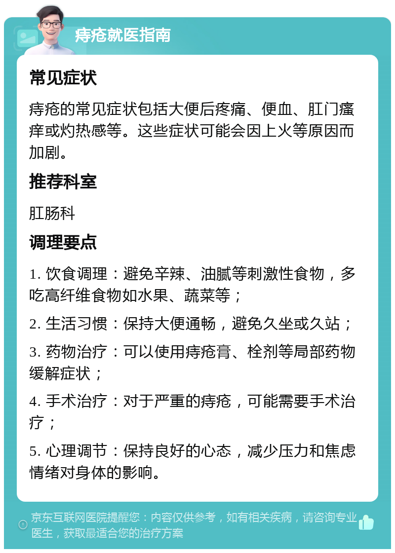 痔疮就医指南 常见症状 痔疮的常见症状包括大便后疼痛、便血、肛门瘙痒或灼热感等。这些症状可能会因上火等原因而加剧。 推荐科室 肛肠科 调理要点 1. 饮食调理：避免辛辣、油腻等刺激性食物，多吃高纤维食物如水果、蔬菜等； 2. 生活习惯：保持大便通畅，避免久坐或久站； 3. 药物治疗：可以使用痔疮膏、栓剂等局部药物缓解症状； 4. 手术治疗：对于严重的痔疮，可能需要手术治疗； 5. 心理调节：保持良好的心态，减少压力和焦虑情绪对身体的影响。