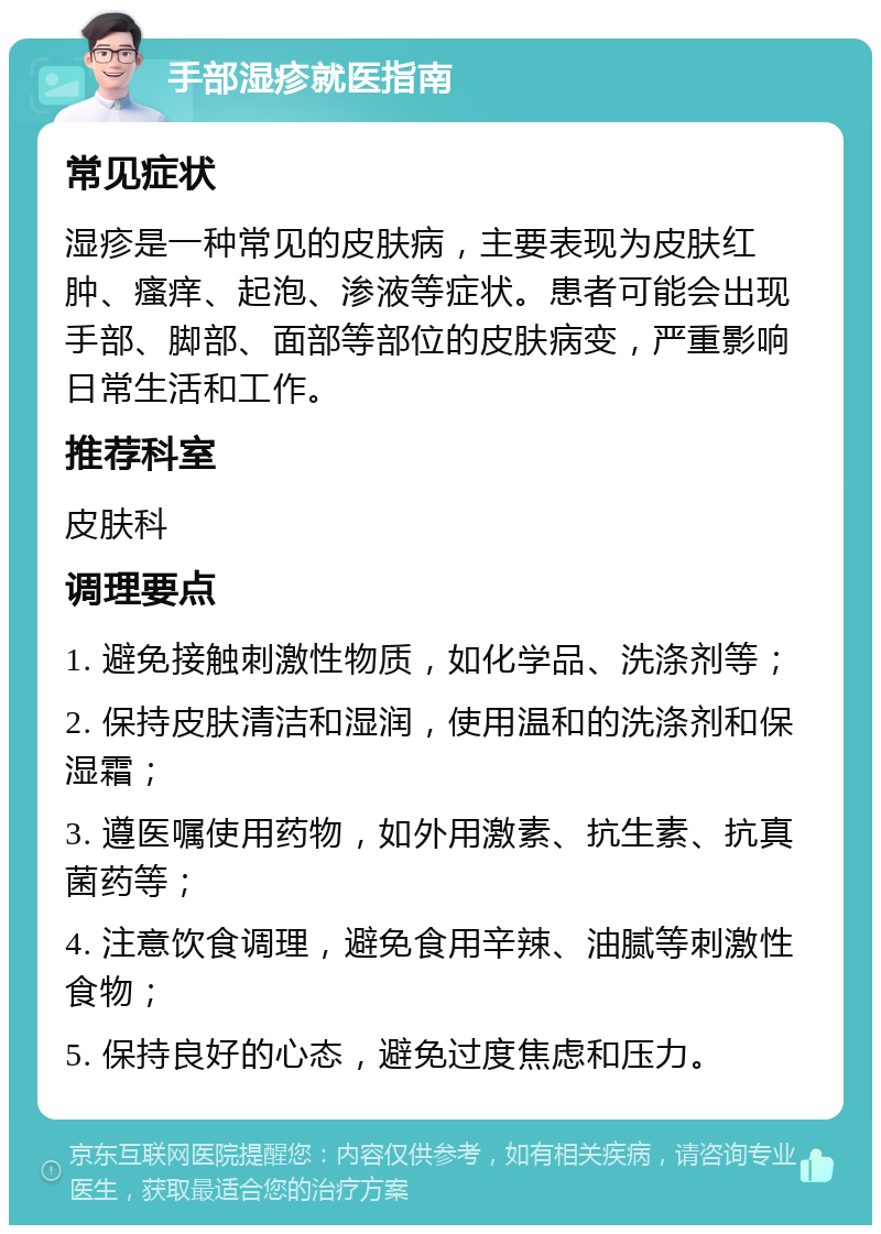 手部湿疹就医指南 常见症状 湿疹是一种常见的皮肤病，主要表现为皮肤红肿、瘙痒、起泡、渗液等症状。患者可能会出现手部、脚部、面部等部位的皮肤病变，严重影响日常生活和工作。 推荐科室 皮肤科 调理要点 1. 避免接触刺激性物质，如化学品、洗涤剂等； 2. 保持皮肤清洁和湿润，使用温和的洗涤剂和保湿霜； 3. 遵医嘱使用药物，如外用激素、抗生素、抗真菌药等； 4. 注意饮食调理，避免食用辛辣、油腻等刺激性食物； 5. 保持良好的心态，避免过度焦虑和压力。