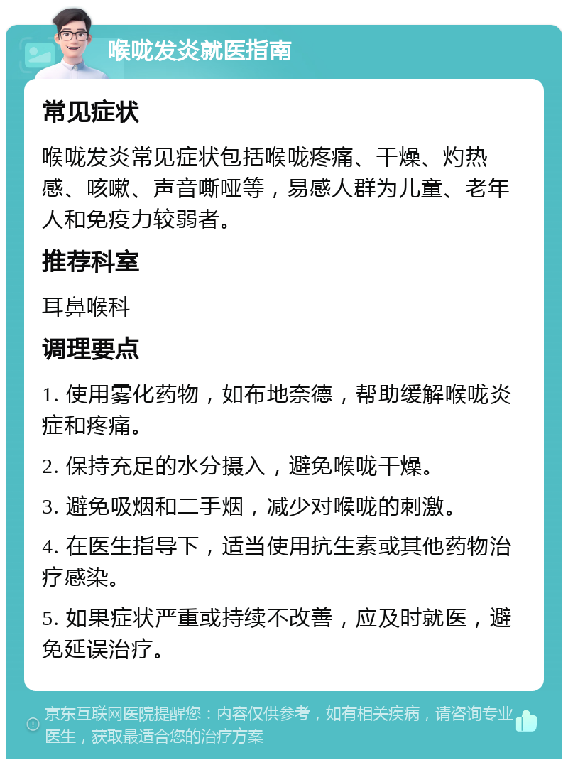 喉咙发炎就医指南 常见症状 喉咙发炎常见症状包括喉咙疼痛、干燥、灼热感、咳嗽、声音嘶哑等，易感人群为儿童、老年人和免疫力较弱者。 推荐科室 耳鼻喉科 调理要点 1. 使用雾化药物，如布地奈德，帮助缓解喉咙炎症和疼痛。 2. 保持充足的水分摄入，避免喉咙干燥。 3. 避免吸烟和二手烟，减少对喉咙的刺激。 4. 在医生指导下，适当使用抗生素或其他药物治疗感染。 5. 如果症状严重或持续不改善，应及时就医，避免延误治疗。