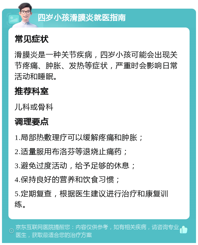 四岁小孩滑膜炎就医指南 常见症状 滑膜炎是一种关节疾病，四岁小孩可能会出现关节疼痛、肿胀、发热等症状，严重时会影响日常活动和睡眠。 推荐科室 儿科或骨科 调理要点 1.局部热敷理疗可以缓解疼痛和肿胀； 2.适量服用布洛芬等退烧止痛药； 3.避免过度活动，给予足够的休息； 4.保持良好的营养和饮食习惯； 5.定期复查，根据医生建议进行治疗和康复训练。