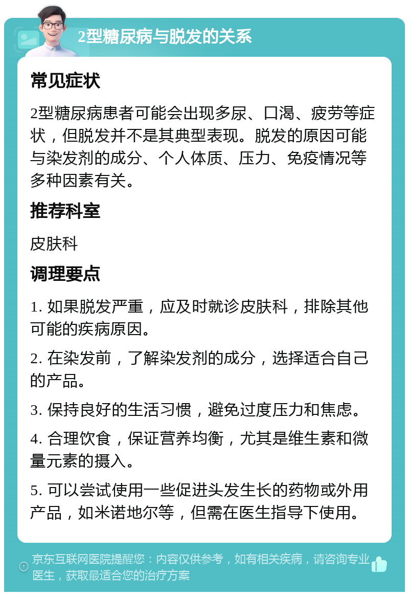 2型糖尿病与脱发的关系 常见症状 2型糖尿病患者可能会出现多尿、口渴、疲劳等症状，但脱发并不是其典型表现。脱发的原因可能与染发剂的成分、个人体质、压力、免疫情况等多种因素有关。 推荐科室 皮肤科 调理要点 1. 如果脱发严重，应及时就诊皮肤科，排除其他可能的疾病原因。 2. 在染发前，了解染发剂的成分，选择适合自己的产品。 3. 保持良好的生活习惯，避免过度压力和焦虑。 4. 合理饮食，保证营养均衡，尤其是维生素和微量元素的摄入。 5. 可以尝试使用一些促进头发生长的药物或外用产品，如米诺地尔等，但需在医生指导下使用。