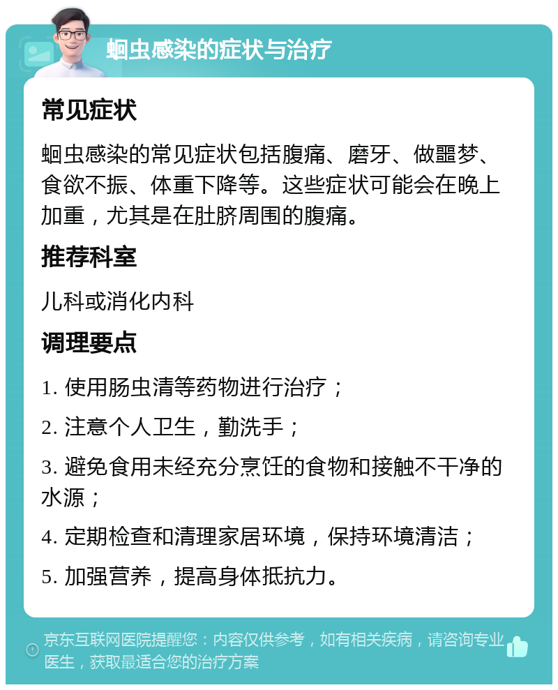 蛔虫感染的症状与治疗 常见症状 蛔虫感染的常见症状包括腹痛、磨牙、做噩梦、食欲不振、体重下降等。这些症状可能会在晚上加重，尤其是在肚脐周围的腹痛。 推荐科室 儿科或消化内科 调理要点 1. 使用肠虫清等药物进行治疗； 2. 注意个人卫生，勤洗手； 3. 避免食用未经充分烹饪的食物和接触不干净的水源； 4. 定期检查和清理家居环境，保持环境清洁； 5. 加强营养，提高身体抵抗力。