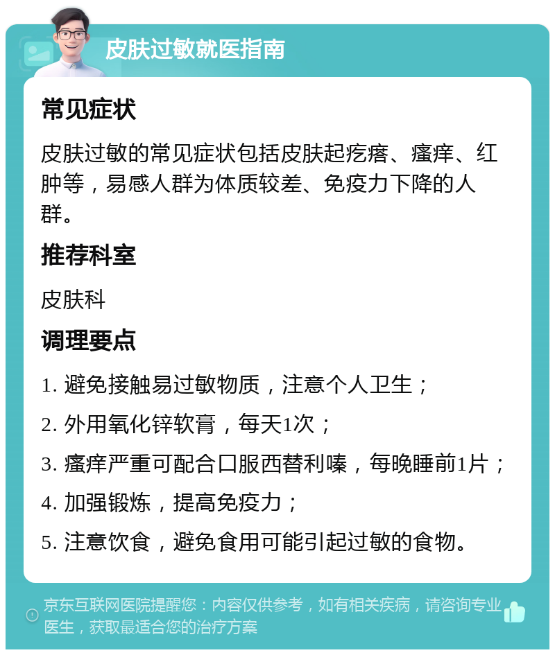 皮肤过敏就医指南 常见症状 皮肤过敏的常见症状包括皮肤起疙瘩、瘙痒、红肿等，易感人群为体质较差、免疫力下降的人群。 推荐科室 皮肤科 调理要点 1. 避免接触易过敏物质，注意个人卫生； 2. 外用氧化锌软膏，每天1次； 3. 瘙痒严重可配合口服西替利嗪，每晚睡前1片； 4. 加强锻炼，提高免疫力； 5. 注意饮食，避免食用可能引起过敏的食物。