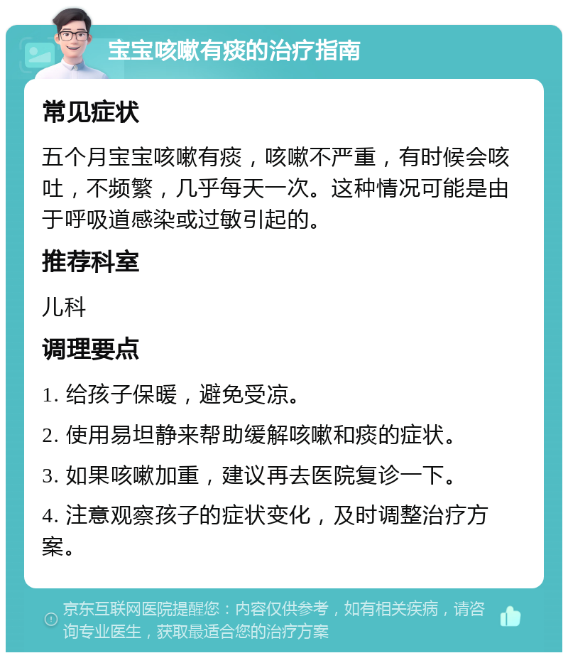 宝宝咳嗽有痰的治疗指南 常见症状 五个月宝宝咳嗽有痰，咳嗽不严重，有时候会咳吐，不频繁，几乎每天一次。这种情况可能是由于呼吸道感染或过敏引起的。 推荐科室 儿科 调理要点 1. 给孩子保暖，避免受凉。 2. 使用易坦静来帮助缓解咳嗽和痰的症状。 3. 如果咳嗽加重，建议再去医院复诊一下。 4. 注意观察孩子的症状变化，及时调整治疗方案。