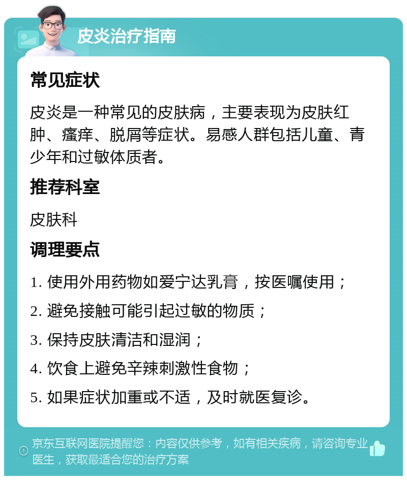 皮炎治疗指南 常见症状 皮炎是一种常见的皮肤病，主要表现为皮肤红肿、瘙痒、脱屑等症状。易感人群包括儿童、青少年和过敏体质者。 推荐科室 皮肤科 调理要点 1. 使用外用药物如爱宁达乳膏，按医嘱使用； 2. 避免接触可能引起过敏的物质； 3. 保持皮肤清洁和湿润； 4. 饮食上避免辛辣刺激性食物； 5. 如果症状加重或不适，及时就医复诊。