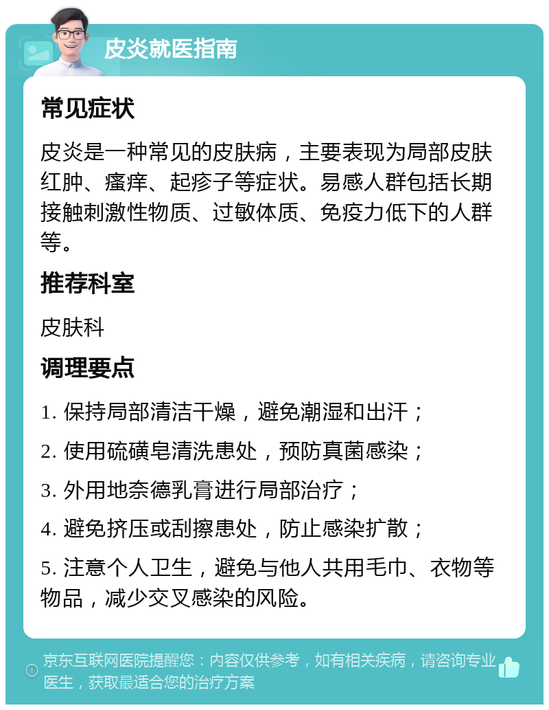 皮炎就医指南 常见症状 皮炎是一种常见的皮肤病，主要表现为局部皮肤红肿、瘙痒、起疹子等症状。易感人群包括长期接触刺激性物质、过敏体质、免疫力低下的人群等。 推荐科室 皮肤科 调理要点 1. 保持局部清洁干燥，避免潮湿和出汗； 2. 使用硫磺皂清洗患处，预防真菌感染； 3. 外用地奈德乳膏进行局部治疗； 4. 避免挤压或刮擦患处，防止感染扩散； 5. 注意个人卫生，避免与他人共用毛巾、衣物等物品，减少交叉感染的风险。