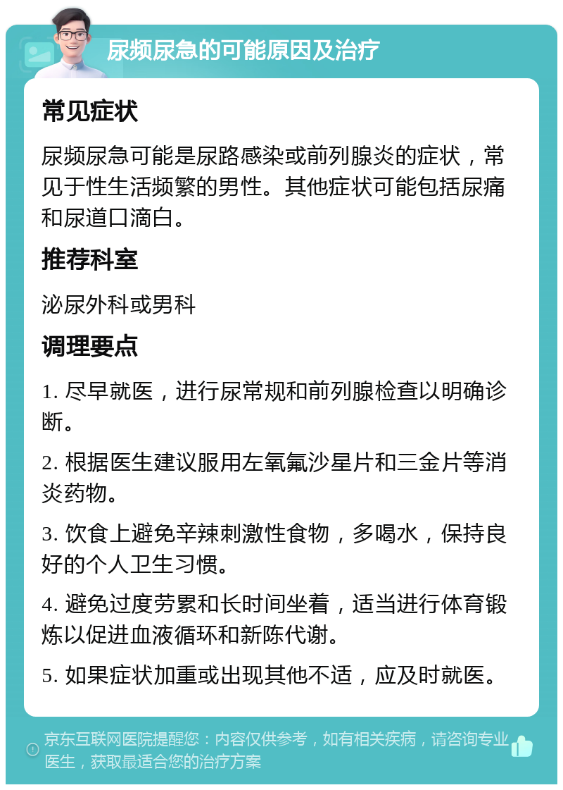 尿频尿急的可能原因及治疗 常见症状 尿频尿急可能是尿路感染或前列腺炎的症状，常见于性生活频繁的男性。其他症状可能包括尿痛和尿道口滴白。 推荐科室 泌尿外科或男科 调理要点 1. 尽早就医，进行尿常规和前列腺检查以明确诊断。 2. 根据医生建议服用左氧氟沙星片和三金片等消炎药物。 3. 饮食上避免辛辣刺激性食物，多喝水，保持良好的个人卫生习惯。 4. 避免过度劳累和长时间坐着，适当进行体育锻炼以促进血液循环和新陈代谢。 5. 如果症状加重或出现其他不适，应及时就医。